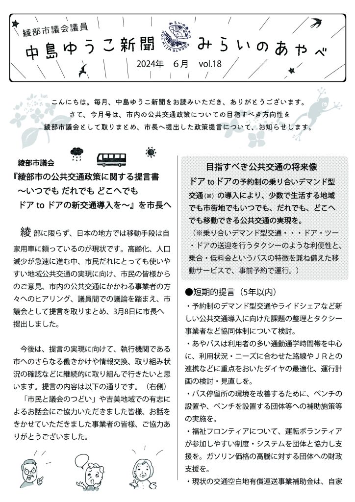 綾部市会議員　中島ゆうこ新聞　
2024年　6月号　Vol.18


　こんにちは。毎月、中島ゆうこ新聞をお読みいただき、ありがとうございます。
さて、今月号は、市内の公共交通政策についての目指すべき方向性を綾部市議会として取りまとめ、市長へ提出した政策提言について、お知らせします。

　綾部市議会
『綾部市の公共交通政策に関する提言書　
　～いつでも だれでも どこへでもドア to ドアの新交通導入を～』を市長へ

　綾部に限らず、日本の地方では移動手段は自家用車に頼っているのが現状です。高齢化、人口減少が急速に進む中、市民だれにとっても使いやすい地域公共交通の実現に向け、市民の皆様からのご意見、市内の公共交通にかかわる事業者の方々へのヒアリング、議員間での議論を踏まえ、市議会として提言を取りまとめ、3月8日に市長へ提出しました。
　今後は、提言の実現に向けて、執行機関である市へのさらなる働きかけや情報交換、取り組み状況の確認などに継続的に取り組んで行きたいと思います。提言の内容は以下の通りです。

●目指すべき公共交通の将来像 
ドア to ドアの予約制の乗り合いデマンド型交通（※）の導入により、少数で生活する地域でも市街地でもいつでも、だれでも、どこへでも移動できる公共交通の実現を。
（※乗り合いデマンド型交通・・・ドア・ツー・ドアの送迎を行うタクシーのような利便性と、乗合・低料金というバスの特徴を兼ね備えた移動サービスで、事前予約で運行。）

　「市民と議会のつどい」や吉美地域での有志によるお話会にご協力いただきました皆様、お話をきかせていただきました事業者の皆様、ご協力ありがとうございました。


●短期的提言（5年以内）
・予約制のデマンド型交通やライドシェアなど新しい公共交通導入に向けた課題の整理とタクシー事業者など協同体制について検討。
・あやバスは利用者の多い通勤通学時間帯を中心に、利用状況・ニーズに合わせた路線や
ＪＲとの連携などに重点をおいたダイヤの最適化、運行計画の検討・見直しを。
・バス停留所の環境を改善するために、ベンチの設置や、ベンチを設置する団体等への補助施策等の実施を。
・福祉フロンティアについて、運転ボランティアが参加しやすい制度・システムを団体と協力し支援を。ガソリン価格の高騰に対する団体への財政支援を。
・現状の交通空白地有償運送事業補助金は、自家用車によるデマンド方式の運行をする場合に、利用しにくい部分がある。補助金の内容を見直すとともに、補助率についても改定を。