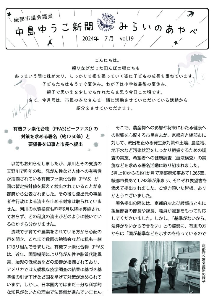 綾部市会議員　中島ゆうこ新聞　
2024年　７月号　Vol.19


　こんにちは。頼りなげだった田んぼの稲たちもあっという間に株が太り、しっかりと根を張っていく姿に子どもの成長を重ねています。子どもたちはもうすぐ夏休み。わが子は小学校最後の夏休み、親子で思い出を少しでも作れたらと思う今日この頃です。
　さて、今月号は、市民のみなさんと一緒に活動させていただいている活動から紹介をさせていただきます。


有機フッ素化合物（PFAS(ピーファス)）の対策を求める署名（約1250筆）と要望書を知事と市長へ提出

　以前もお知らせしましたが、犀川とその支流の天野川で昨年の秋、発がん性など人体への有害性が指摘されている有機フッ素化合物（PFAS）が国の暫定指針値を超えて検出されていることが京都府から公表されました。その後も流出元の事業者や行政による流出を止める対策は取られていません。河川の水質検査も昨年9月以降は実施されておらず、どの程度の流出がどのように続いているのかすら分かりません。
　流域で子育てや農業をされている方から心配の声を聞き、これまで数回の勉強会などに私も一緒に取り組んできました。有機フッ素化合物（PFAS）は、近年、国際機関により発がん性や脂質代謝異常、胎児の低成長などの影響が指摘されており、アメリカでは大規模な疫学調査の結果に基づき基準値の引き下げなど国を挙げて対策が進められています。しかし、日本国内ではまだ十分な科学的な知見がないとの理由で法整備が進んでいません。

　そこで、農産物への影響や将来にわたる健康への影響を心配する市民有志が、京都府と綾部市に対して、流出を止める発生源対策や土壌、農産物、地下水など汚染状況をしっかり把握するための調査の実施、希望者への健康調査（血液検査）の実施などを求める署名活動に取り組まれました。
　5月上旬からの約1か月で京都府知事あて1,265筆、綾部市長あて1,248筆が集まり、それぞれ要望書を添えて提出されました。ご協力頂いた皆様、ありがとうございました。
　署名提出の際には、京都府および綾部市ともに担当部署の部長や課長、職員が誠意をもって対応してくださいました。しかし、「基準がないから、法律がないからできない」との姿勢に、有志の方からは「国が基準などを示すのを待っているのではなく、住民の側に立って一緒に、国や事業者に早期の対応や法整備を強く求め、現場から提案をしていってほしい」、「不安を感じながら今年も米作りをしている。独自の予算を組んで一日も早く土壌と農産物の調査をしてほしい」、「子どもの健康が心配、何とかしてほしい」と切実な思いを伝えられました。
　署名活動に取り組んだ有志の仲間たちからは、「署名活動を通じて、多くの市民の方にこの問題を知っていただくことができた。また現状を直接お伝えすることで、多くの方から不安や対策の要望を聞けた」と活動の感想が聞かれました。
　この問題は、天野川、犀川流域だけの問題でなく、「水源の里」事業や田園都市として移住定住を進めてきた綾部市全体にとって大きな問題だと思います。今後も市民の方々と一緒に粘り強く解決に取り組んでいきたいと思います。