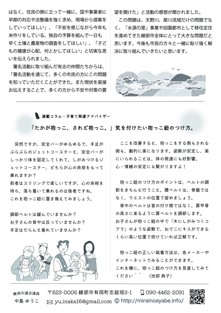 連載コラム・子育て発達アドバイザー
「たかが抱っこ、されど抱っこ。」気を付けたい抱っこ紐のつけ方。

　突然ですが、安全バーがゆるゆるで、手足がぶらぶらのジェットコースターと、安全バーがしっかり体を固定してくれて、しがみつけるジェットコースター、どちらが心の余裕をもって乗れますか？
前者はスリリングで楽しいですが、心の余裕を持ち、落ち着いて乗れるのは後者ですね。
これを抱っこ紐に置き換えてみましょう。

調節ベルトは緩んでいませんか？お子さんの背中は反っていませんか？手足はだらんと垂れていませんか？

　ここを改善すると、抱っこをする側もされる側も、劇的に楽になります。姿勢が安定し、楽にいられることは、体の発達にも好影響。心・情緒の安定にも繋がりますよ！

　抱っこ紐のつけ方のポイントは、ベルトの調節をきちんと行うこと。腰ベルトは、骨盤ではなく、ウエストの位置で留めましょう。
　背中のベルトは首の付け根ではなく、肩甲骨の高さに来るように肩ベルトを調節します。お子さんが抱っこ紐の中で「木にしがみつくコアラ」のような姿勢で、おでこにキスができるくらい高い位置で抱けていれば正解です。

　抱っこ紐の正しい装着方法は、各メーカーやインターネットでみることができます。これを機に、抱っこ紐のつけ方を見直してみてください＾＾　（池部 典子）