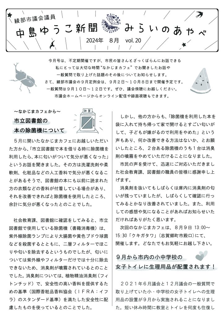 中島ゆうこ新聞
2024年　8月号　Vol.20

　今月号は、不定期開催ですが、市民の皆さんとざっくばらんにお話できる私にとっては大切な時間 “なかじまカフェ”  でお聞きしたお話や一般質問で取り上げた話題のその後についてお知らせします。
　さて、綾部市議会の９月定例会は、９月２日～１０月８日まで開催予定です。一般質問は９月１０日～１２日です。ぜひ、議会傍聴にお越しください。市議会ホームページからオンライン配信や録画視聴もできます。

～なかじまカフェから～市立図書館の本の除菌機について

　５月に開いたなかじまカフェにお越しいただいた方から、「市立図書館で本を借りる時に除菌機を利用したら、本に匂いがついて気分が悪くなった」というお話を聞きました。その方は洗濯洗剤や柔軟剤、化粧品などの人工香料で気分が悪くなることがあるそうで、図書館の本にも以前に読まれた方の衣類などの香料が付着している場合があり、それを改善できればと除菌機を使用したところ、余計に気分が悪くなったとのことでした。
　社会教育課、図書館に確認をしてみると、市立図書館で使用している除菌機（書籍消毒機）は、紫外線除菌ランプにより大腸菌や黄色ブドウ球菌などを殺菌するとともに、二層フィルターでほこりや匂いを除去するというものでしたが、匂いについては紫外線やフィルターだけでは十分に除去できないため、消臭剤が噴霧されているとのことでした。消臭剤については、植物精油消臭剤（フィトンチッド）で、安全性の高い香料を提供するための基準（国際香粧品香料協会（ＩＦＲＡ：イフラ）のスタンダード基準）を満たした安全性に配慮したものを使っているとのことでした。
　しかし、他の方からも、「除菌機を利用した本を袋に入れて持ち帰って家で開けるとすごい匂いがして、子どもが嫌がるので利用をやめた」という声もあり、何か改善できる方法はないか、とお願いしたところ、２台ある除菌機のうち１台は消臭剤の噴霧をやめていただけることになりました。
　市民の声を受けて、迅速にご対応いただきました社会教育課、図書館の職員の皆様に感謝申し上げます。
　消臭剤を抜いてもしばらくは庫内に消臭剤の匂いが残っていましたが、しばらくして確認に行ってみるとかなり改善されていました。また、利用しての感想や気になることがあればお知らせいただければありがたく思います。
　次回のなかじまカフェは、８月９日 13:00～15:30「クキガタワ」(志賀郷町市殿口)にて、開催します。どなたでもお気軽にお越し下さい。
９月から市内の小中学校の女子トイレに生理用品が配置されます！
　２０２１年６月議会と１２月議会の一般質問で取り上げていた小・中学校の女子トイレへの生理用品の設置が９月から実施されることになりました。短い休み時間に教室とトイレを何度も往復しなくても済む、制服などを汚してしまう心配が減るなど、子どもたちが安心して学校生活を送れることに繋がると期待しています。
　コロナ禍で生理用品の購入に困窮する若年女性が少なくないことなどが大きく報じられました。トイレットペーパーがトイレに当たり前にあるように、女性にとって必需品である生理用品もトイレに当たり前にある社会になればと思います。
　アンケート調査などにご協力いただいた皆様、ありがとうございました。