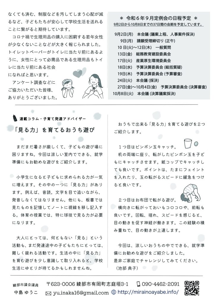 ＊令和６年９月定例会の日程予定＊
9月2日から10月8日までの37日間の会期を予定しています。 

 9月2日(月)　本会議 (議案上程、人事案件採決)
　   9日(月)　請願受理締切り (正午)　
　 10 日(火)～12日(木)　一般質問
　 13日(金)　総務教育建設委員会
　 17日(火)　産業厚生環境委員会
　 18日(水)　予算決算委員会 (総括質疑)
　 19日(木)　予算決算委員会 (予算審査)
　 24日(火)　本会議 (採決)
　 27日(金)～10月4日(金)　予算決算委員会 (決算審査)
10月8日(火)　本会議 (決算議案採決)


連載コラム・子育て発達アドバイザー
「見る力」を育てるおうち遊び

　まだまだ暑さが厳しくて、子どもの遊び場に困りますね。今回は涼しい室内でできる、就学準備にもお勧めな遊びをご紹介します。
　小学生になると子どもに求められる力が一気に増えます。その中の一つに「見る力」があります。例えば、音読。文字を目で追いながら、発音しなくてはなりません。他にも、板書では見たものを記憶してノートに視線を移し記入する。体育の授業では、特に球技で見る力が必要になります。
　大人にとっては、何ともない「見る」という活動も、まだ発達途中の子どもたちにとっては、難しく疲れる活動です。生活の中に「見る力」を育む遊びを少し意識して取り入れると、学校生活にゆとりが持てるかもしれませんね。
　おうちで出来る「見る力」を育てる遊びを２つご紹介します。
　１つ目はピンポン玉キャッチ。
　机の両端に座り、転がしたピンポン玉を子どもにキャッチさせます。紙コップでキャッチしても良いです。ポイントは、たまにフェイントを入れたり、玉の転がるスピードに緩急をつけると良いです。
　２つ目はお布団で転がる遊び。
　横向きに転がっておいもコロコロや、前転も良いです。回転、揺れ、スピードを感じると、目の動きを促す神経が働きます。この経験の積み重ねで、目の動きが上達します。

　今回は、涼しいおうちの中でできる、就学準備にお勧めな遊びをご紹介しました。是非ご家庭でチャレンジしてみてください。（池部 典子）