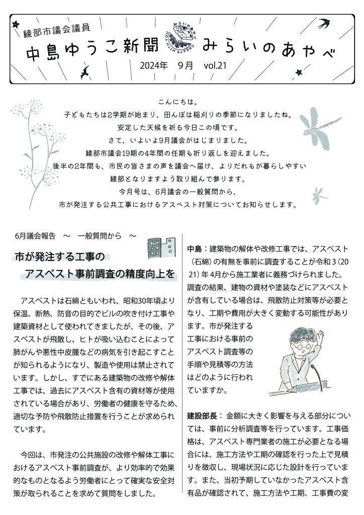 中島ゆうこ新聞
2024年　9月号　Vol.21

こんにちは。子どもたちは2学期が始まり、田んぼは稲刈りの季節になりましたね。安定した天候を祈る今日この頃です。
さて、いよいよ9月議会がはじまりました。綾部市議会19期の4年間の任期も折り返しを迎えました。後半の2年間も、市民の皆さまの声を議会へ届け、よりだれもが暮らしやすい綾部となりますよう取り組んで参ります。
今月号は、6月議会の一般質問から、市が発注する公共工事におけるアスベスト対策についてお知らせします。

　6月議会報告　～　一般質問から　～
市が発注する工事のアスベスト事前調査の精度向上を
　アスベストは石綿ともいわれ、昭和30年頃より保温、断熱、防音の目的でビルの吹き付け工事や建築資材として使われてきましたが、その後、アスベストが飛散し、ヒトが吸い込むことによって肺がんや悪性中皮腫などの病気を引き起こすことが知られるようになり、製造や使用は禁止されています。しかし、すでにある建築物の改修や解体工事では、過去にアスベスト含有の資材等が使用されている場合があり、労働者の健康を守るため、適切な予防や飛散防止措置を行うことが求められています。
　今回は、市発注の公共施設の改修や解体工事におけるアスベスト事前調査が、より効率的で効果的なものとなるよう労働者にとって確実な安全対策が取られることを求めて質問をしました。
中島：建築物の解体や改修工事では、アスベスト（石綿）の有無を事前に調査することが令和 3（2021）年 4月から施工業者に義務づけられました。調査の結果、建物の資材や塗装などにアスベストが含有している場合は、飛散防止対策等が必要となり、工期や費用が大きく変動する可能性があります。市が発注する工事における事前のアスベスト調査等の手順や見積等の方法はどのように行われていますか。
建設部長： 金額に大きく影響を与える部分については、事前に分析調査等を行っています。工事価格は、アスベスト専門業者の施工が必要となる場合には、施工方法や工期の確認を行った上で見積りを徴収し、現場状況に応じた設計を行っています。また、当初予期していなかったアスベスト含有品が確認されて、施工方法や工期、工事費の変更が必要となった場合には、施工業者と協議し変更契約により対応を行っています。