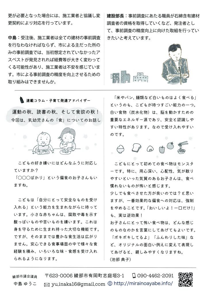 中島：受注後、施工業者は全ての建材の事前調査を行なわなければならず、市による主だった所のみの事前調査では、当初想定されていなかったアスベストが発見されれば経費等が大きく変わってくる可能性があり、施工業者は不安を感じています。市による事前調査の精度を向上させるための取り組みはできませんか。
建設部長：事前調査にあたる職員が石綿含有建材調査者の資格を取得していくなど、発注者として、事前調査の精度向上に向けた取組を行っていきたいと考えています。

連載コラム・子育て発達アドバイザー
運動の秋、読書の秋、そして食欲の秋！
今回は、乳幼児さんの「食」についてのお話し
　こどもの好き嫌いにはどんなふうに対応していますか？
「〇〇〇ばかり」という偏食のお子さんもいますね。

　こどもは「自分にとって安全なものを受け入れる」という能力を生まれながらに持っています。小さな赤ちゃんは、腐敗や毒を示す酸っぱいものや苦いものを嫌います。これは身を守るために生まれ持った大切な機能です。
ですが、そのままでは豊かな食生活は広がりません。安心できる食事場面の中で様々な食経験を積み、いろいろな味・食感を受け入れられるようになります。
  「米やパン、麺類など白いものはよく食べる」というのも、こどもが持つすごい能力の一つ。白い食物（炭水化物）は、脳を動かすための重要なエネルギー源であり、安全と認識しやすい特性があります。なので受け入れやすいのです。

　こどもにとって初めての食べ物はモンスターです。特に、用心深い、心配性、気が散りやすいといった気質のあるお子さんは、食べ慣れないものが怖いと感じます。
　少しでも食べさせた方が良いのでは？と思いますが、一番効果的な偏食への対応は、強制をやめることです。「おいしいよ！一口だけ！」も、実は逆効果！
　お子さんにとって怖い食べ物は、どんな感じのものなのかを言葉にしてあげてもよいです。「ポキポキしてるよ」「ふんわりした味」など、オリジナルの面白い例えに変えて表現してあげると、親しみやすくなりますね。(池部 典子)