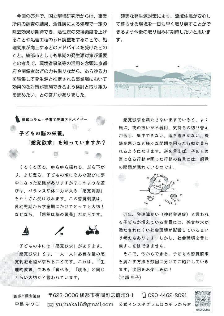 　今回の答弁で、国立環境研究所からは、事業所内の調査の結果、活性炭による処理で一定の除去効果が期待でき、活性炭の交換頻度を上げることや処理工程のｐＨ調整をすることで、処理効果が向上するとのアドバイスを受けたとのこと。綾部市としても早期の発生源対策が重要との考えで、今後、環境省事業等の活用を念頭に京都府や関係者などの力も借りながら、あらゆる力を結集して発生源と推定される事業場において効果的な対策が実施できるよう検討と取り組みを進めたい、との答弁がありました。
　確実な発生源対策により、流域住民が安心して暮らせる環境を一日も早く取り戻すことができるよう今後の取り組みに期待したいと思います。

　
連載コラム・子育て発達アドバイザー
子どもの脳の栄養。「感覚欲求」を知っていますか？

　くるくる回る、ゆらゆら揺れる、ぶら下がり、よじ登る。子どもの頃にそんな遊びに夢中になった記憶がありますか？このような遊びは、バランスや体に力が入る「感覚刺激」をたくさん受け取れます。この感覚刺激は、乳幼児期から学童期にかけてとっても大切！なぜなら、「感覚は脳の栄養」だからです。
　子どもの中には「感覚欲求」があります。「感覚欲求」とは、一人一人に必要な量の感覚刺激を脳が求めることです。これは、「生理的欲求」である「食べる」「寝る」と同じくらい大切だと言われています。
　感覚欲求を満たさないままでいると、よく転ぶ、物の扱いが不器用、気持ちの切り替えが苦手、集中できない、落ち着きがない、機嫌が悪いなど様々な問題や困った行動が見られるようになります。逆を言えば、子どもの気になる行動や困った行動の背景には、感覚の問題が隠れているのです。
　近年、発達障がい（神経発達症）と言われる子どもが増えている背景には、感覚欲求が満たされにくい社会環境が影響しているという考えもあります。しかし、社会環境を昔に戻すことはできません。
　そこで、今からできる、子どもの感覚欲求を満たす方法を数回に分けてご紹介していきます。次回をお楽しみに！　(池部 典子)