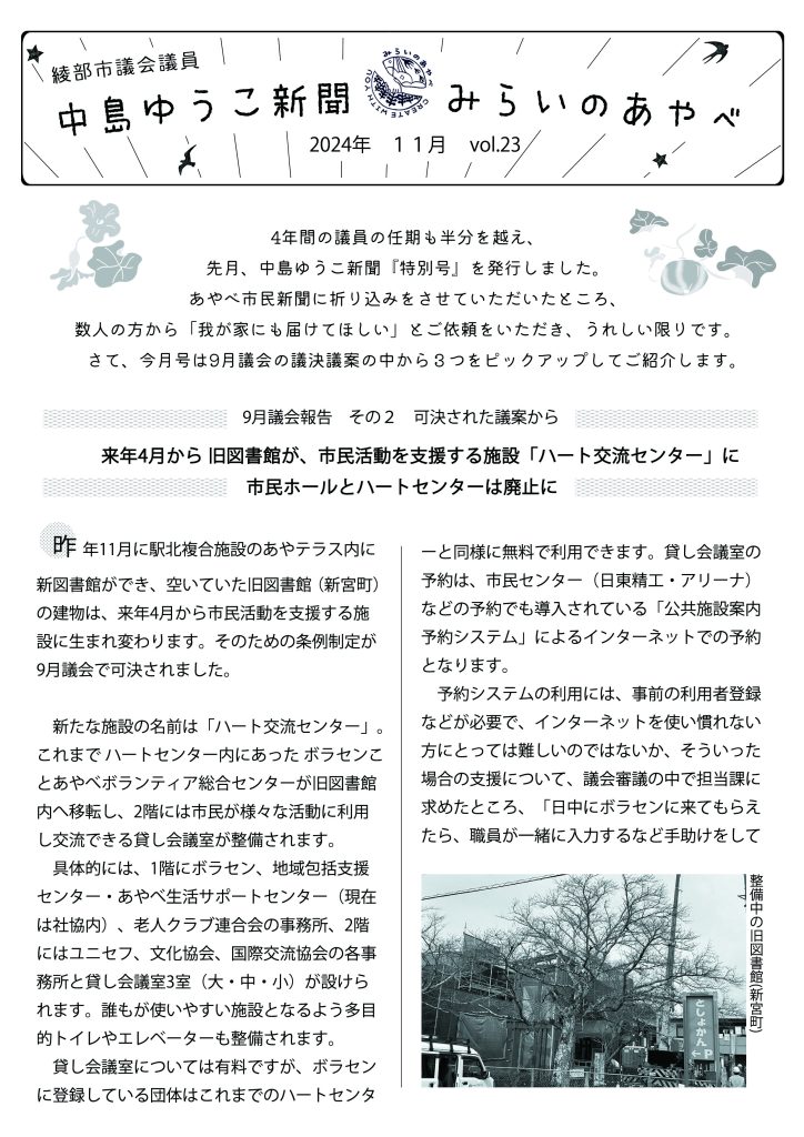 中島ゆうこ新聞　
2024年　11月号　Vol.23

4年間の議員の任期も半分を越え、先月、中島ゆうこ新聞『特別号』を発行しました。
あやべ市民新聞に折り込みをさせていただいたところ、数人の方から「我が家にも届けてほしい」とご依頼をいただき、うれしい限りです。
　さて、今月号は9月議会の議決議案の中から３つをピックアップしてご紹介します。

9月議会報告　その２　可決された議案から
　来年4月から 旧図書館が、
市民活動を支援する施設「ハート交流センター」に市民ホールとハートセンターは廃止に　

　昨年11月に駅北複合施設のあやテラス内に新図書館ができ、空いていた旧図書館（新宮町）の建物は、来年4月から市民活動を支援する施設に生まれ変わります。そのための条例制定が9月議会で可決されました。
　新たな施設の名前は「ハート交流センター」。これまで ハートセンター内にあった ボラセンことあやべボランティア総合センターが旧図書館内へ移転し、2階には市民が様々な活動に利用し交流できる貸し会議室が整備されます。
　具体的には、1階にボラセン、地域包括支援センター・あやべ生活サポートセンター（現在は社協内）、老人クラブ連合会の事務所、2階にはユニセフ、文化協会、国際交流協会の各事務所と貸し会議室3室（大・中・小）が設けられます。誰もが使いやすい施設となるよう多目的トイレやエレベーターも整備されます。
　貸し会議室については有料ですが、ボラセンに登録している団体はこれまでのハートセンターと同様に無料で利用できます。貸し会議室の予約は、市民センター（日東精工・アリーナ）などの予約でも導入されている「公共施設案内予約システム」によるインターネットでの予約となります。
　予約システムの利用には、事前の利用者登録などが必要で、インターネットを使い慣れない方にとっては難しいのではないか、そういった場合の支援について、議会審議の中で担当課に求めたところ、「日中にボラセンに来てもらえたら、職員が一緒に入力するなど手助けをしていきたい」との答弁がありました。また、12月には市民が誰でも参加できる予約システムの操作説明会も開催されます。（詳細は市HP、広報ねっと等に掲載予定。または市民協働課📞42-4248へ）。