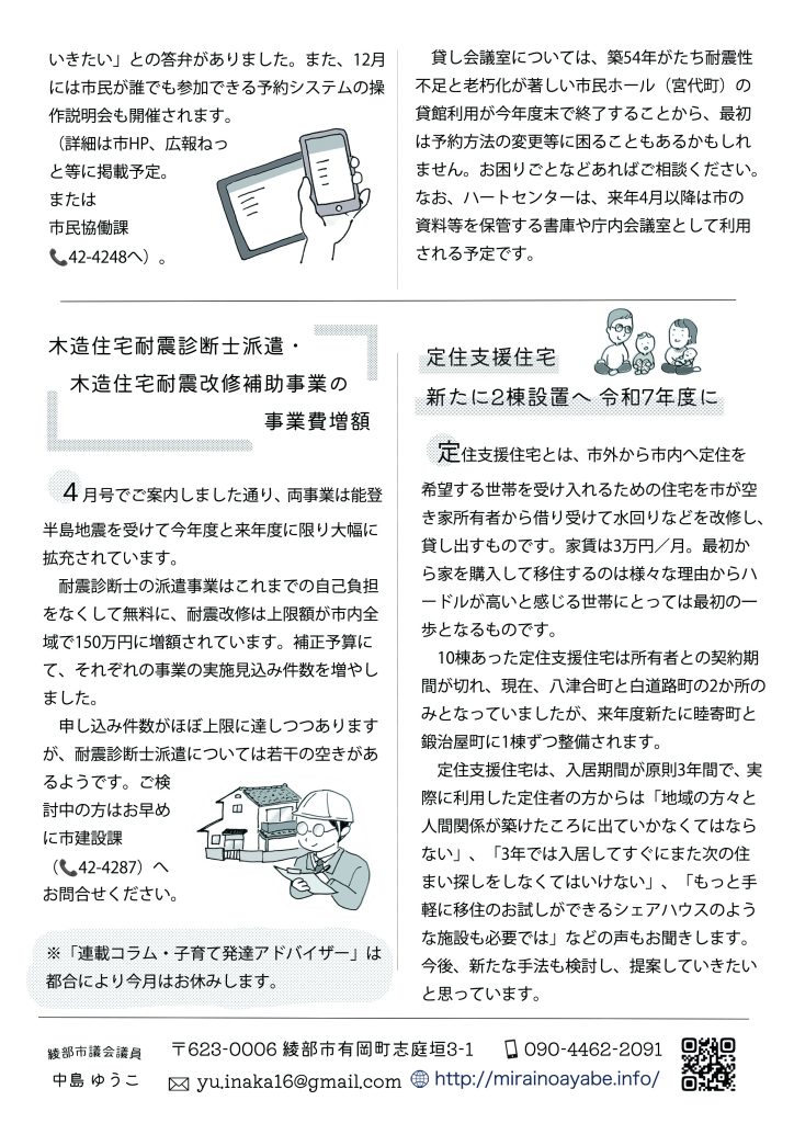 貸し会議室については、築54年がたち耐震性不足と老朽化が著しい市民ホール（宮代町）の貸館利用が今年度末で終了することから、最初は予約方法の変更等に困ることもあるかもしれません。お困りごとなどあればご相談ください。なお、ハートセンターは、来年4月以降は市の資料等を保管する書庫や庁内会議室として利用される予定です。
木造住宅耐震診断士派遣・木造住宅耐震改修補助事業の事業費増額

　４月号でご案内しました通り、両事業は能登半島地震を受けて今年度と来年度に限り大幅に拡充されています。
　耐震診断士の派遣事業はこれまでの自己負担をなくして無料に、耐震改修は上限額が市内全域で150万円に増額されています。補正予算にて、それぞれの事業の実施見込み件数を増やしました。
　申し込み件数がほぼ上限に達しつつありますが、耐震診断士派遣については若干の空きがあるようです。
ご検討中の方はお早めに市建設課（📞42-4287）へお問合せください。

定住支援住宅　新たに2棟設置へ 令和7年度に

　定住支援住宅とは、市外から市内へ定住を希望する世帯を受け入れるための住宅を市が空き家所有者から借り受けて水回りなどを改修し、貸し出すものです。家賃は3万円／月。最初から家を購入して移住するのは様々な理由からハードルが高いと感じる世帯にとっては最初の一歩となるものです。　
　1０棟あった定住支援住宅は所有者との契約期間が切れ、現在、八津合町と白道路町の2か所のみとなっていましたが、来年度新たに睦寄町と鍛治屋町に1棟ずつ整備されます。　定住支援住宅は、入居期間が原則3年間で、実際に利用した定住者の方からは「地域の方々と人間関係が築けたころに出ていかなくてはならない」、「3年では入居してすぐにまた次の住まい探しをしなくてはいけない」、「もっと手軽に移住のお試しができるシェアハウスのような施設も必要では」などの声もお聞きします。
今後、新たな手法も検討し、提案していきたいと思っています。


※「連載コラム・子育て発達アドバイザー」は都合により今月はお休みします。