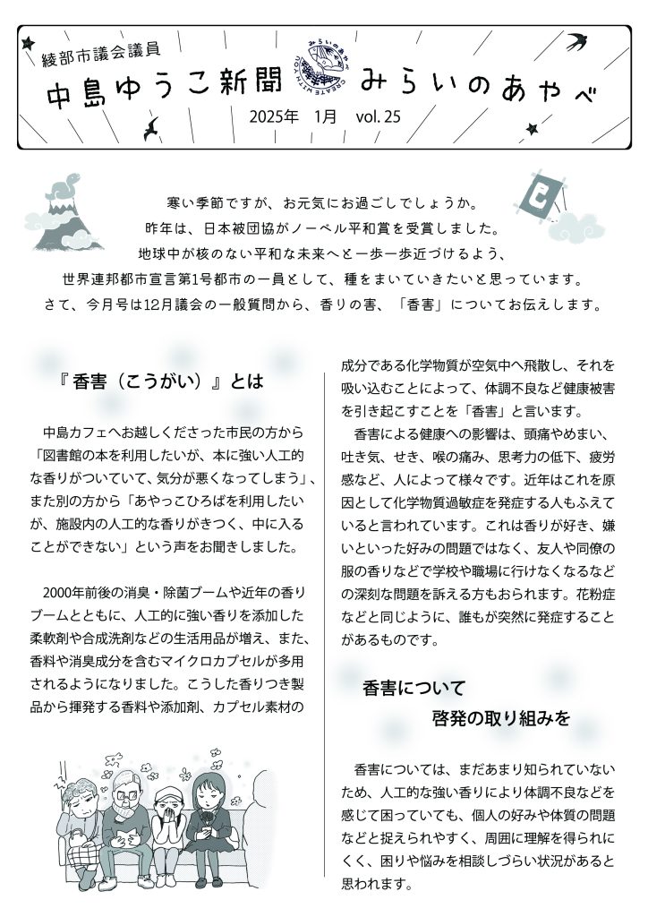 中島ゆうこ新聞　
2025年１月号　vol.25

寒い季節ですが、お元気にお過ごしでしょうか。
昨年は、日本被団協がノーベル平和賞を受賞しました。地球中が核のない平和な未来へと一歩一歩近づけるよう、世界連邦都市宣言第1号都市の一員として、種をまいていきたいと思っています。さて、今月号は12月議会の一般質問から、香りの害、「香害」についてお伝えします。

　 『 香害（こうがい）』とは
　中島カフェへお越しくださった市民の方から「図書館の本を利用したいが、本に強い人工的な香りがついていて、気分が悪くなってしまう」、また別の方から「あやっこひろばを利用したいが、施設内の人工的な香りがきつく、中に入ることができない」という声をお聞きしました。
　2000年前後の消臭・除菌ブームや近年の香りブームとともに、人工的に強い香りを添加した柔軟剤や合成洗剤などの生活用品が増え、また、香料や消臭成分を含むマイクロカプセルが多用されるようになりました。こうした香りつき製品から揮発する香料や添加剤、カプセル素材の成分である化学物質が空気中へ飛散し、それを吸い込むことによって、体調不良など健康被害を引き起こすことを「香害」と言います。
　香害による健康への影響は、頭痛やめまい、吐き気、せき、喉の痛み、思考力の低下、疲労感など、人によって様々です。近年はこれを原因として化学物質過敏症を発症する人もふえていると言われています。これは香りが好き、嫌いといった好みの問題ではなく、友人や同僚の服の香りなどで学校や職場に行けなくなるなどの深刻な問題を訴える方もおられます。花粉症などと同じように、誰もが突然に発症することがあるものです。

　　 香害について啓発の取り組みを
　香害については、まだあまり知られていないため、人工的な強い香りにより体調不良などを感じて困っていても、個人の好みや体質の問題などと捉えられやすく、周囲に理解を得られにくく、困りや悩みを相談しづらい状況があると思われます。