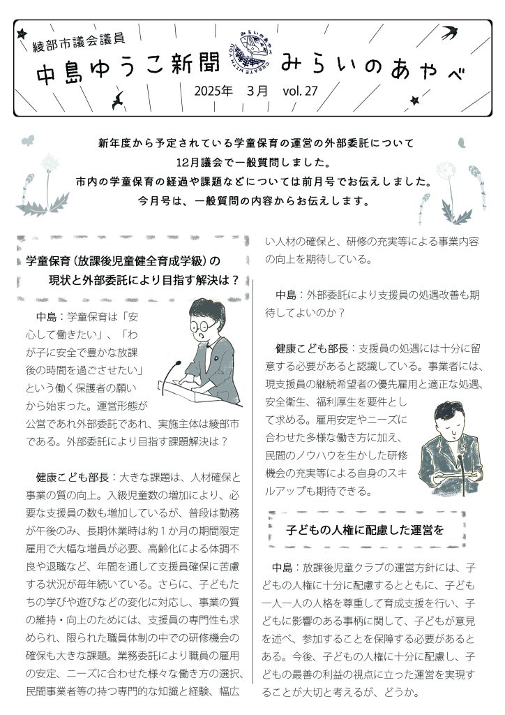 綾部市議会議員　中島ゆうこ新聞
2025年　3月号

　新年度から予定されている学童保育の運営の外部委託について12月議会で一般質問しました。市内の学童保育の経過や課題などについては前月号でお伝えしました。今月号は、一般質問の内容からお伝えします。

学童保育（放課後児童健全育成学級）の現状と外部委託により目指す解決は？
　中島：学童保育は「安心して働きたい」、「わが子に安全で豊かな放課後の時間を過ごさせたい」という働く保護者の願いから始まった。運営形態が公営であれ外部委託であれ、実施主体は綾部市である。外部委託により目指す課題解決は？
　健康こども部長：大きな課題は、人材確保と事業の質の向上。入級児童数の増加により、必要な支援員の数も増加しているが、普段は勤務が午後のみ、長期休業時は約１か月の期間限定雇用で大幅な増員が必要、高齢化による体調不良や退職など、年間を通して支援員確保に苦慮する状況が毎年続いている。さらに、子どもたちの学びや遊びなどの変化に対応し、事業の質の維持・向上のためには、支援員の専門性も求められ、限られた職員体制の中での研修機会の確保も大きな課題。業務委託により職員の雇用の安定、ニーズに合わせた様々な働き方の選択、民間事業者等の持つ専門的な知識と経験、幅広い人材の確保と、研修の充実等による事業内容の向上を期待している。
　中島：外部委託により支援員の処遇改善も期待してよいのか？
　健康こども部長：支援員の処遇には十分に留意する必要があると認識している。事業者には、現支援員の継続希望者の優先雇用と適正な処遇、安全衛生、福利厚生を要件として求める。雇用安定やニーズに合わせた多様な働き方に加え、民間のノウハウを生かした研修機会の充実等による自身のスキルアップも期待できる。
　　子どもの人権に配慮した運営を
　中島：放課後児童クラブの運営方針には、子どもの人権に十分に配慮するとともに、子ども一人一人の人格を尊重して育成支援を行い、子どもに影響のある事柄に関して、子どもが意見を述べ、参加することを保障する必要があるとある。今後、子どもの人権に十分に配慮し、子どもの最善の利益の視点に立った運営を実現することが大切と考えるが、どうか。