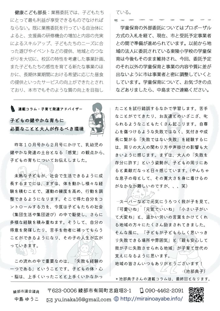 　健康こども部長：業務委託では、子どもたちにとって最も利益が享受できるものでなければならない。既に業務委託を行っている自治体によると、支援員の研修機会の増加と内容の充実によるスキルアップ、子どもたちのニーズに合った遊びやイベントなどの提供、地域とのつながりを大切に、校区の特性を考慮した事業計画、また子どもたちの感性を育てる新たな事業のほかに、長期休業期間における希望に応じた昼食の提供といったサービスの向上ができたとされており、本市でもそのような質の向上を目指している。
　学童保育の外部委託についてはプロポーザル方式の入札を経て、現在、市と受託予定事業者との間で準備が進められています。以前から地域の法人に委託されている東陵小学校の学童保育は今後もそのまま維持され、今回、委託予定のそれ以外の学童保育と事業の内容や質に差が出ないように市は事業者と密に調整していくとしています。学童保育について、お気づきの点などありましたら、中島までご連絡ください。

　連載コラム・子育て発達アドバイザー
子どもの健やかな育ちに必要なことと大人が作るべき環境

　昨年１０月号から２月号にかけて、乳幼児の健やかな発達の土台となる『感覚』の観点から、子どもの育ちについてお伝えしました。
　未熟な子どもが、社会で生活できるように成長するまでには、まずは、体を動かし様々な経験を積むことで、運動の練度を高め、行動を調整できるようになります。そこで得た自分をコントロールする力を、今度は子どもたちの社会（集団生活や集団遊び）の中で駆使し、さらに多様な経験を積み重ねます。そうして、自分の得意を発揮したり、苦手を他者に補ってもらうことができるようになり、その子の人生が広がっていきます。
　この流れの中で重要なのは、『失敗も経験の一つである』ということです。子どもの体・心・脳は、上手くいったことと上手くいかなかったことを試行錯誤するなかで学習します。苦手なことがでてきたり、お友達とのいざこざ、叱られるようなこともたくさん
起こります。自尊心を傷つけるような失敗ではなく、気付きや成長に繋がる『失敗ではない失敗』を経験するには、周りの大人の関わり方や声掛けの影響も大きいように感じます。まずは、大人の『失敗を存分に許す』という姿勢が、子どもの周りにあると素敵だなっと日々感じています。（やんちゃな息子の母として、その寛大さを身に着けるのがなかなか難しいのですが、、、笑）
　スーパーなどで元気にうろつく我が子を見て、「可愛いね」「元気でいいね」「小さい子がいて大変ね」と、温かい労いの言葉をかけてくれる地域の方々にたくさん励まされてきました。そんな風に、『子どもが子どもらしく思いっきり失敗できる場所や雰囲気』と『親も安心して我が子に失敗させられる地域』が子育て世代の支えになるように思います。地域の皆さんいつもありがとうございます！（池部典子）

＊池部典子さんの連載コラムは、最終回となります。
