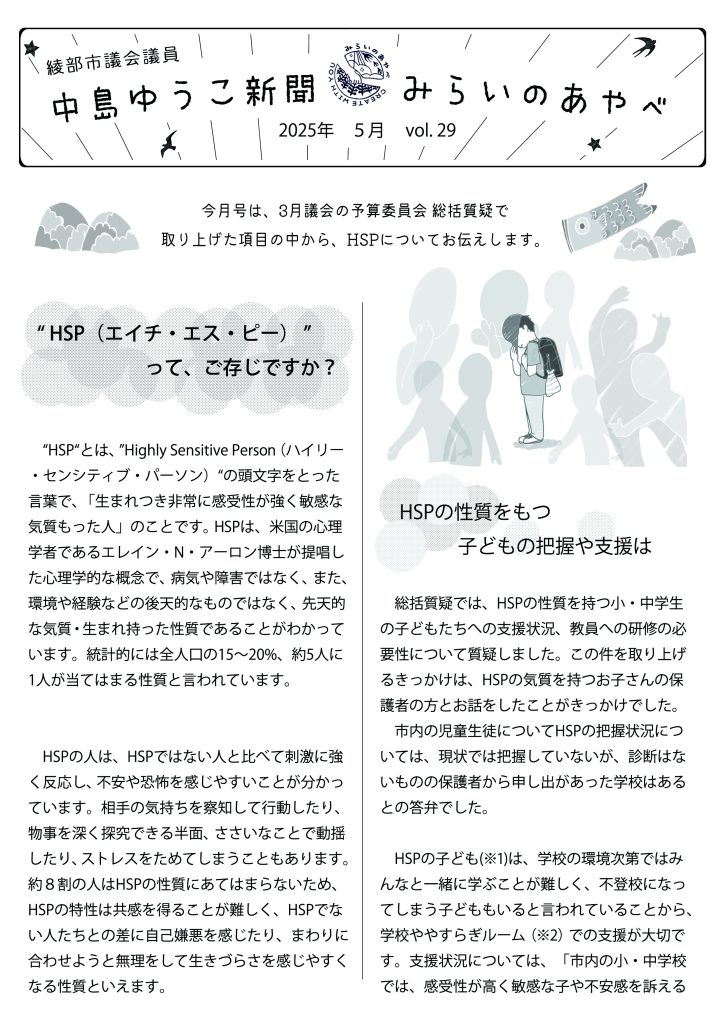 綾部市議会議員　中島ゆうこ新聞　
2025年　5月　vol.29

今月号は、3月議会の予算委員会 総括質疑で取り上げた項目の中から、HSPについてお伝えします。

  “ HSP（エイチ・エス・ピー） ”って、ご存じですか？
　“HSP“とは、”Highly Sensitive Person（ハイリー・センシティブ・パーソン）“の頭文字をとった言葉で、「生まれつき非常に感受性が強く敏感な気質もった人」のことです。HSPは、米国の心理学者であるエレイン・N・アーロン博士が提唱した心理学的な概念で、病気や障害ではなく、また、環境や経験などの後天的なものではなく、先天的な気質・生まれ持った性質であることがわかっています。統計的には全人口の15～20%、約5人に1人が当てはまる性質と言われています。
　HSPの人は、HSPではない人と比べて刺激に強く反応し、不安や恐怖を感じやすいことが分かっています。相手の気持ちを察知して行動したり、物事を深く探究できる半面、ささいなことで動揺したり、ストレスをためてしまうこともあります。約８割の人はHSPの性質にあてはまらないため、HSPの特性は共感を得ることが難しく、HSPでない人たちとの差に自己嫌悪を感じたり、まわりに合わせようと無理をして生きづらさを感じやすくなる性質といえます。

　HSPの性質をもつ子どもの把握や支援は
　総括質疑では、HSPの性質を持つ小・中学生の子どもたちへの支援状況、教員への研修の必要性について質疑しました。この件を取り上げるきっかけは、HSPの気質を持つお子さんの保護者の方とお話をしたことがきっかけでした。
　市内の児童生徒についてHSPの把握状況については、現状では把握していないが、診断はないものの保護者から申し出があった学校はあるとの答弁でした。
　HSPの子ども(※1)は、学校の環境次第ではみんなと一緒に学ぶことが難しく、不登校になってしまう子どももいると言われていることから、学校ややすらぎルーム（※2）での支援が大切です。