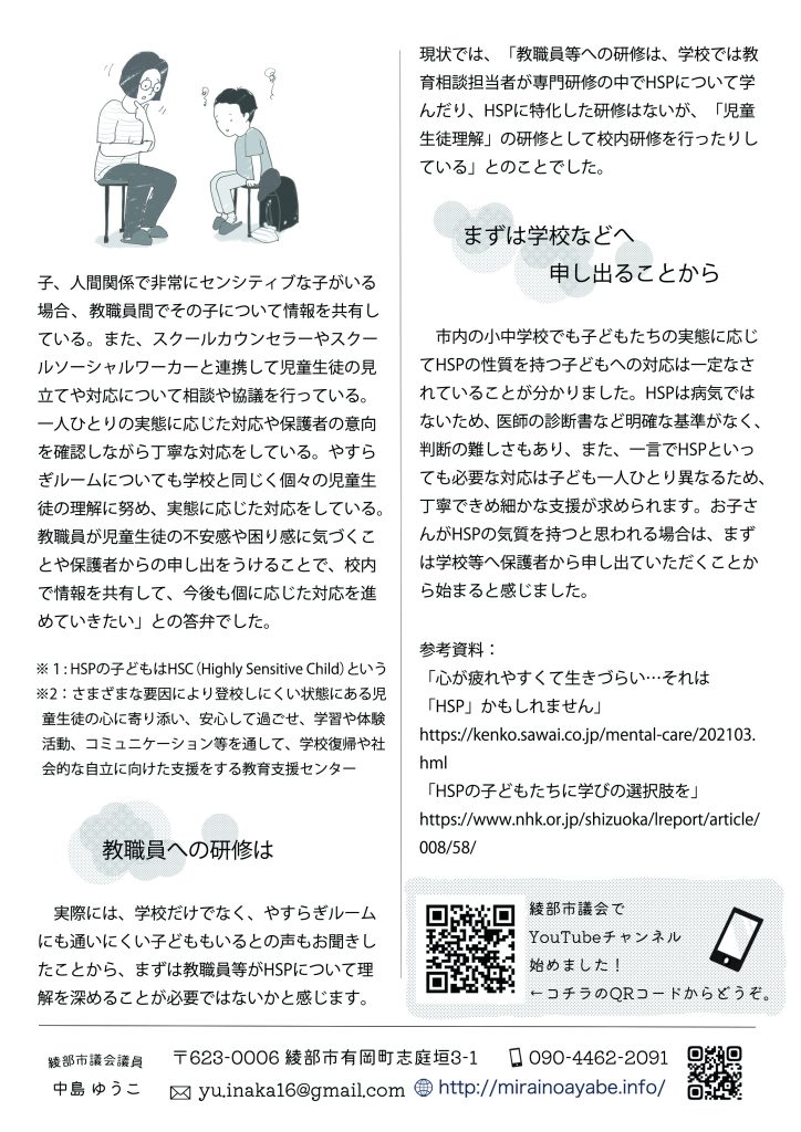 支援状況については、「市内の小・中学校では、感受性が高く敏感な子や不安感を訴える間関係で非常にセンシティブな子がいる場合、教職員間でその子について情報を共有している。また、スクールカウンセラーやスクールソーシャルワーカーと連携して児童生徒の見立てや対応について相談や協議を行っている。一人ひとりの実態に応じた対応や保護者の意向を確認しながら丁寧な対応をしている。やすらぎルームについても学校と同じく個々の児童生徒の理解に努め、実態に応じた対応をしている。教職員が児童生徒の不安感や困り感に気づくことや保護者からの申し出をうけることで、校内で情報を共有して、今後も個に応じた対応を進めていきたい」との答弁でした。

※１：HSPの子どもはHSC（Highly Sensitive Child）という
※２：さまざまな要因により登校しにくい状態にある児童生徒の心に寄り添い、安心して過ごせ、学習や体験活動、コミュニケーション等を通して、学校復帰や社会的な自立に向けた支援をする教育支援センター

　教職員への研修は
　実際には、学校だけでなく、やすらぎルームにも通いにくい子どももいるとの声もお聞きしたことから、まずは教職員等がHSPについて理解を深めることが必要ではないかと感じます。現状では、「教職員等への研修は、学校では教育相談担当者が専門研修の中でHSPについて学んだり、HSPに特化した研修はないが、「児童生徒理解」の研修として校内研修を行ったりしている」とのことでした。

　まずは学校などへ申し出ることから
　市内の小中学校でも子どもたちの実態に応じてHSPの性質を持つ子どもへの対応は一定なされていることが分かりました。HSPは病気ではないため、医師の診断書など明確な基準がなく、判断の難しさもあり、また、一言でHSPといっても必要な対応は子ども一人ひとり異なるため、丁寧できめ細かな支援が求められます。お子さんがHSPの気質を持つと思われる場合は、まずは学校等へ保護者から申し出ていただくことから始まると感じました。


参考資料：「心が疲れやすくて生きづらい…それは「HSP」かもしれません」https://kenko.sawai.co.jp/mental-care/202103.hml
「HSPの子どもたちに学びの選択肢を」https://www.nhk.or.jp/shizuoka/lreport/article/008/58/kenko.sawai.co.jp


綾部市議会でYouTubeチャンネル始めました！記載のQRコードからどうぞ。