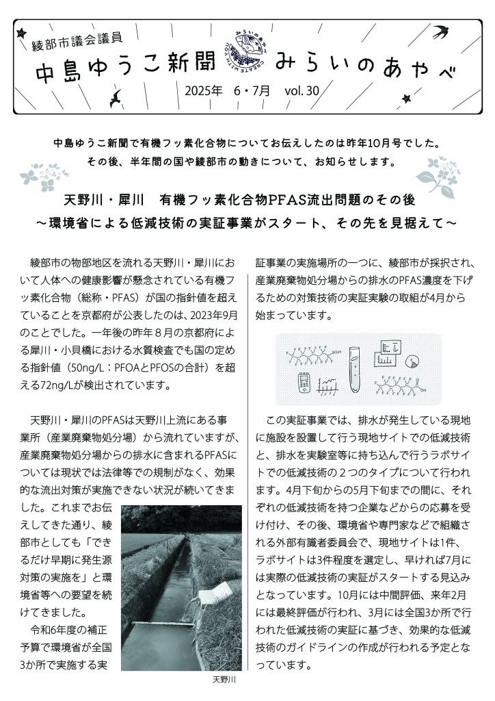 中島ゆうこ新聞　
2025年　６・７月号　vol.30

　中島ゆうこ新聞で有機フッ素化合物についてお伝えしたのは昨年10月号でした。その後、半年間の国や綾部市の動きについて、お知らせします。

天野川・犀川　有機フッ素化合物PFAS流出問題のその後
～環境省による低減技術の実証事業がスタート、その先を見据えて～

　綾部市の物部地区を流れる天野川・犀川において人体への健康影響が懸念されている有機フッ素化合物（総称・PFAS）が国の指針値を超えていることを京都府が公表したのは、2023年9月のことでした。一年後の昨年８月の京都府による犀川・小貝橋における水質検査でも国の定める指針値（50ng/L：PFOAとPFOSの合計）を超える72ng/Lが検出されています。

　天野川・犀川のPFASは天野川上流にある事業所（産業廃棄物処分場）から流れていますが、産業廃棄物処分場からの排水に含まれるPFASについては現状では法律等での規制がなく、効果的な流出対策が実施できない状況が続いてきました。これまでお伝えしてきた通り、綾部市としても「できるだけ早期に発生源対策の実施を」と環境省等への要望を続けてきました。　令和6年度の補正予算で環境省が全国3か所で実施する実証事業の実施場所の一つに、綾部市が採択され、産業廃棄物処分場からの排水のPFAS濃度を下げ
るための対策技術の実証実験の取組が4月から始まっています。

　この実証事業では、排水が発生している現地に施設を設置して行う現地サイトでの低減技術と、排水を実験室等に持ち込んで行うラボサイトでの低減技術の２つのタイプについて行われます。4月下旬からの5月下旬までの間に、それぞれの低減技術を持つ企業などからの応募を受け付け、その後、環境省や専門家などで組織される外部有識者委員会で、現地サイトは1件、ラボサイトは3件程度を選定し、早ければ7月には実際の低減技術の実証がスタートする見込みとなっています。10月には中間評価、来年2月には最終評価が行われ、3月には全国3か所で行われた低減技術の実証に基づき、効果的な低減技術のガイドラインの作成が行われる予定となっています。