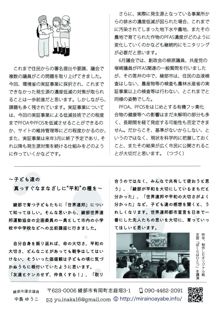 　これまで住民からの署名提出や要請、議会で複数の議員がこの問題を取り上げてきました。今回、環境省の実証事業に採択され、これまでできなかった発生源の濃度低減の対策が取られることは一歩前進だと思います。しかしながら、課題も多く残されています。実証事業について
は、今回の実証事業による低減技術でどの程度
までPFOAやPFOSを低減させることができるのか、サイトの維持管理等にどの程度かかるのか、また、実証事業は来年3月に終了予定であり、それ以降も発生源対策を続ける仕組みをどのように作っていくかなどです。

　さらに、実際に発生源となっている事業所からの排水の濃度低減が図られた場合、これまでに汚染されてしまった地下水や農地、またその農地で育てられた作物のPFAS濃度がどのように変化していくのかなども継続的にモニタリングが必要だと思います。
　6月議会では、創政会の柳原議員、共産党の塚崎議員がPFAS関連の一般質問を行いましたが、その答弁の中で、綾部市は、住民の血液検査はしない、農産物等の検査も農林水産省の実証事業以上の検査等は行わない、とこれまでと同様の姿勢でした。

　PFOA、PFOSをはじめとする有機フッ素化合物の健康等への影響はまだ未解明の部分も多く、長期間を経て発症する可能性も否定できません。だからこそ、基準がないからしない、というのではなく、現状を科学的に把握しておくこと、またその結果が広く市民に公開されることが大切だと思います。（つづく）


～子ども達の真っすぐなまなざしに“平和”の種を～

　綾部で育つ子どもたちに「世界連邦」について知ってほしい。そんな思いから、綾部世界連邦運動協会の企画委員の一員として市内の小学校や中学校などへの出前講座に行きました。
　自分自身を振り返れば、命の大切さ、平和の大切さ、どんなことがあっても戦争はしてはいけない、そういった価値観は子どもの頃に気づかぬうちに根付いていたように思います。
 「友達とケンカせず、仲良くする！」、「取り合うのではなく、みんなで共有して使おうと思う」、「綾部が平和を大切にしているまちだと分かった」、「世界連邦や平和の大切さがよく分かった」など、子ども達の感想を聞くと、うれしくなります。世界連邦都市宣言を日本で一番にした先人たちの思いを大切に、育っていってほしいと思います。