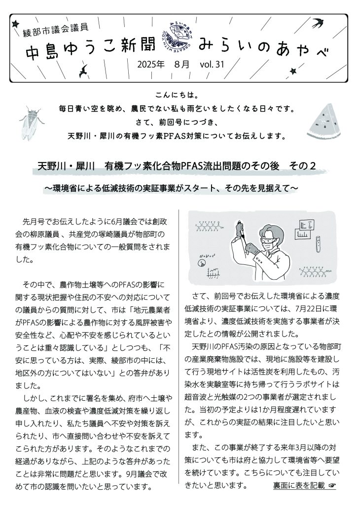 島ゆうこ新聞
2025年　8月号　vol.31

こんにちは。毎日青い空を眺め、農民でない私も雨乞いをしたくなる日々です。
さて、前回号につづき、天野川・犀川の有機フッ素PFAS対策についてお伝えします。

天野川・犀川　有機フッ素化合物PFAS流出問題のその後　その２
～環境省による低減技術の実証事業がスタート、その先を見据えて～

　先月号でお伝えしたように6月議会では創政会の柳原議員 、共産党の塚崎議員が物部町の有機フッ素化合物についての一般質問をされました。

　その中で、農作物土壌等へのPFASの影響に関する現状把握や住民の不安への対応についての議員からの質問に対して、市は「地元農業者がPFASの影響による農作物に対する風評被害や安全性など、心配や不安を感じられているということは重々認識している」としつつも、「不安に思っている方は、実際、綾部市の中には、地区外の方についてはいない」との答弁がありました。
　しかし、これまでに署名を集め、府市へ土壌や農産物、血液の検査や濃度低減対策を繰り返し申し入れたり、私たち議員へ不安や対策を訴えられたり、市へ直接問い合わせや不安を訴えてこられた方があります。そのようなこれまでの経過がありながら、上記のような答弁があったことは非常に問題だと思います。9月議会で改めて市の認識を問いたいと思っています。

　さて、前回号でお伝えした環境省による濃度低減技術の実証事業については、7月22日に環境省より、濃度低減技術を実施する事業者が決定したとの情報が公開されました。　
 天野川のPFAS汚染の原因となっている物部町の産業廃棄物施設では、現地に施設等を建設して行う現地サイトは活性炭を利用したもの、汚染水を実験室等に持ち帰って行うラボサイトは超音波と光触媒の2つの事業者が選定されました。当初の予定よりは1か月程度遅れていますが、これからの実証の結果に注目したいと思います。
　また、この事業が終了する来年3月以降の対策についても市は府と協力して環境省等へ要望を続けています。こちらについても注目していきたいと思います。