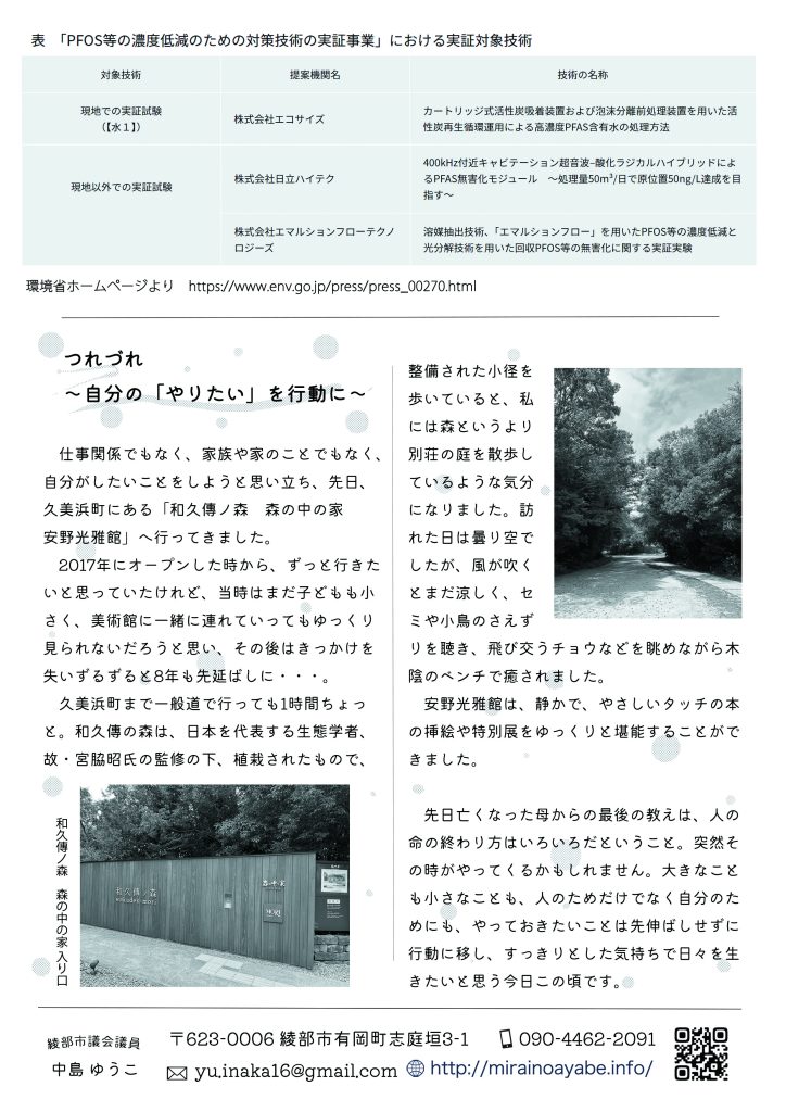 「PFOS等の濃度低減のための対策技術の実証事業」における実証対象技術
◎現地での実証試験
提案機関名：株式会社エコサイズ
技術の名称：カートリッジ式活性炭吸着装置および泡沫分離前処理装置を用いた活性炭再生循環運用による高濃度PFAS含有水の処理方法

◎現地以外での実証試験
提案機関名：株式会社日立ハイテク
技術の名称：400kHz付近キャビテーション超音波–酸化ラジカルハイブリッドによるPFAS無害化モジュール　～処理量50m³/日で原位置50ng/L達成を目指す～

提案機関名：株式会社エマルションフローテクノロジーズ
技術の名称：溶媒抽出技術、「エマルションフロー」を用いたPFOS等の濃度低減と光分解技術を用いた回収PFOS等の無害化に関する実証実験

　　　
　つれづれ
　～自分の「やりたい」を行動に～
　仕事関係でもなく、家族や家のことでもなく、自分がしたいことをしようと思い立ち、先日、久美浜町にある「和久傳ノ森　森の中の家 安野光雅館」へ行ってきました。
  2017年にオープンした時から、ずっと行きたいと思っていたけれど、当時はまだ子どもも小さく、美術館に一緒に連れていってもゆっくり見られないだろうと思い、その後はきっかけを失いずるずると8年も先延ばしに・・・。
　久美浜町まで一般道で行っても1時間ちょっと。和久傳の森は、日本を代表する生態学者、故・宮脇昭氏の監修の下、植栽されたもので、整備された小径を歩いていると、私には森というより別荘の庭を散歩しているような気分になりました。訪れた日は曇り空でしたが、風が吹くとまだ涼しく、セミや小鳥のさえずりを聴き、飛び交うチョウなどを眺めながら木陰のベンチで癒されました。
　安野光雅館は、静かで、やさしいタッチの本の挿絵や特別展をゆっくりと堪能することができました。

　先日亡くなった母からの最後の教えは、人の命の終わり方はいろいろだということ。突然その時がやってくるかもしれません。大きなことも小さなことも、人のためだけでなく自分のためにも、やっておきたいことは先伸ばしせずに行動に移し、すっきりとした気持ちで日々を生きたいと思う今日この頃です。
