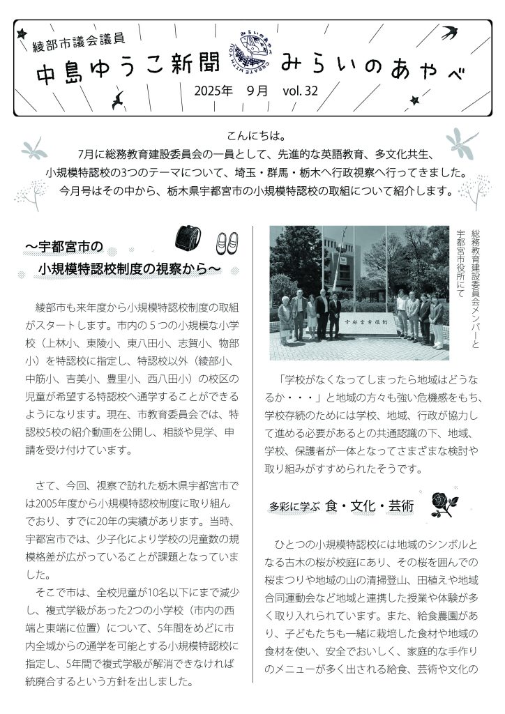 中島ゆうこ新聞
2025年　9月号　vol.32

　こんにちは。7月に総務教育建設委員会の一員として、先進的な英語教育、多文化共生、小規模特認校の3つのテーマについて、埼玉・群馬・栃木へ行政視察へ行ってきました。今月号はその中から、栃木県宇都宮市の小規模特認校の取組について紹介します。


～宇都宮市の小規模特認校制度の視察から～
　綾部市も来年度から小規模特認校制度の取組がスタートします。市内の５つの小規模な小学校（上林小、東陵小、東八田小、志賀小、物部小）を特認校に指定し、特認校以外（綾部小、中筋小、吉美小、豊里小、西八田小）の校区の児童が希望する特認校へ通学することができるようになります。現在、市教育委員会では、特認校5校の紹介動画を公開し、相談や見学、申請を受け付けています。
　さて、今回、視察で訪れた栃木県宇都宮市では2005年度から小規模特認校制度に取り組んでおり、すでに20年の実績があります。当時、宇都宮市では、少子化により学校の児童数の規模格差が広がっていることが課題となっていました。
　そこで市は、全校児童が10名以下にまで減少し、複式学級があった2つの小学校（市内の西端と東端に位置）について、5年間をめどに市内全域からの通学を可能とする小規模特認校に指定し、5年間で複式学級が解消できなければ統廃合するという方針を出しました。
　「学校がなくなってしまったら地域はどうなるか・・・」と地域の方々も強い危機感をもち、学校存続のためには学校、地域、行政が協力して進める必要があるとの共通認識の下、地域、学校、保護者が一体となってさまざまな検討や取り組みがすすめられたそうです。

 
 多彩に学ぶ  食・文化・芸術

　ひとつの小規模特認校には地域のシンボルとなる古木の桜が校庭にあり、その桜を囲んでの桜まつりや地域の山の清掃登山、田植えや地域合同運動会など地域と連携した授業や体験が多く取り入れられています。また、給食農園があり、子どもたちも一緒に栽培した食材や地域の食材を使い、安全でおいしく、家庭的な手作りのメニューが多く出される給食、芸術や文化の分野で活躍されている文化人から直接、書や彫刻、お箏（こと）、陶芸、ダンスなどを教わる文化人の先生方による授業、放課後にも英会話や、劇団活動など子どもの個性を伸長する特色のある活動が行われていました。視察では取り組みの様子を動画で見せていただきました。「一流のものに触れさせたい」、「一方的な指示でさせるのではなく、子どもの創造性を引き出す」、「こうしなさい、ということをできるだけしないで自由に遊ばせたい」、「みんなと同じものを作れば安心している大学生が多い、発想が豊かな子どもを育みたい」という文化人の先生方の言葉がとても印象的でした。