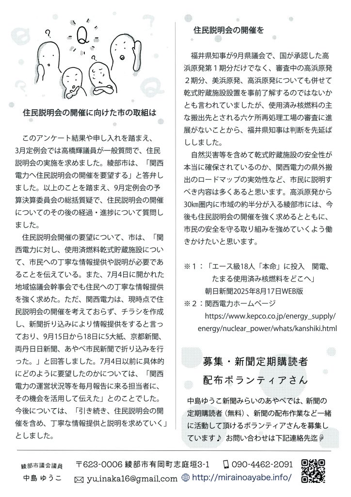 　住民説明会の開催に向けた市の取組は
　このアンケート結果や申し入れを踏まえ、3月定例会では高橋輝議員が一般質問で、住民説明会の実施を求めました。綾部市は、「関西電力へ住民説明会の開催を要望する」と答弁しました。以上のことを踏まえ、9月定例会の予算決算委員会の総括質疑で、住民説明会の開催についてのその後の経過・進捗について質問しました。
　住民説明会開催の要望について、市は、「関西電力に対し、使用済燃料乾式貯蔵施設について、市民への丁寧な情報提供や説明が必要であることを伝えている。また、7月4日に開かれた地域協議会幹事会でも住民への丁寧な情報提供を強く求めた。ただ、関西電力は、現時点で住民説明会の開催を考えておらず、チラシを作成し、新聞折り込みにより情報提供をすると言っており、9月15日から18日に5大紙、京都新聞、両丹日日新聞、あやべ市民新聞で折り込みを行った。」と回答しました。7月4日以前に具体的にどのように要望したのかについては、「関西電力の運営状況等を毎月報告に来る担当者に、その機会を活用して伝えた」とのことでした。
今後については、「引き続き、住民説明会の開催を含め、丁寧な情報提供と説明を求めていく」としました。

　住民説明会の開催を

　福井県知事が9月県議会で、国が承認した高浜原発第１期分だけでなく、審査中の高浜原発２期分、美浜原発、高浜原発についても併せて乾式貯蔵施設設置を事前了解するのではないかとも言われていましたが、使用済み核燃料の主な搬出先とされる六ケ所再処理工場の審査に進展がないことから、福井県知事は判断を先延ばししました。
　自然災害等を含めて乾式貯蔵施設の安全性が本当に確保されているのか、関西電力の県外搬出のロードマップの実効性など、市民に説明すべき内容は多くあると思います。高浜原発から30㎞圏内に市域の約半分が入る綾部市には、今後も住民説明会の開催を強く求めるとともに、市民の安全を守る取り組みを強めていくよう働きかけたいと思います。

※１：「エース級18人「本命」に投入　関電、たまる使用済み核燃料をどこへ」　
　朝日新聞2025年8月17日WEB版
※２：関西電力ホームページ　　
　　https://www.kepco.co.jp/energy_supply/energy/nuclear_power/whats/kanshiki.html

募集・新聞定期購読者配布ボランティアさん
中島ゆうこ新聞みらいのあやべでは、新聞の定期購読者（無料）、新聞の配布作業など一緒に活動して頂けるボランティアさんを募集しています♪ 
お問い合わせは yu.inaka16@gmail.com　迄
