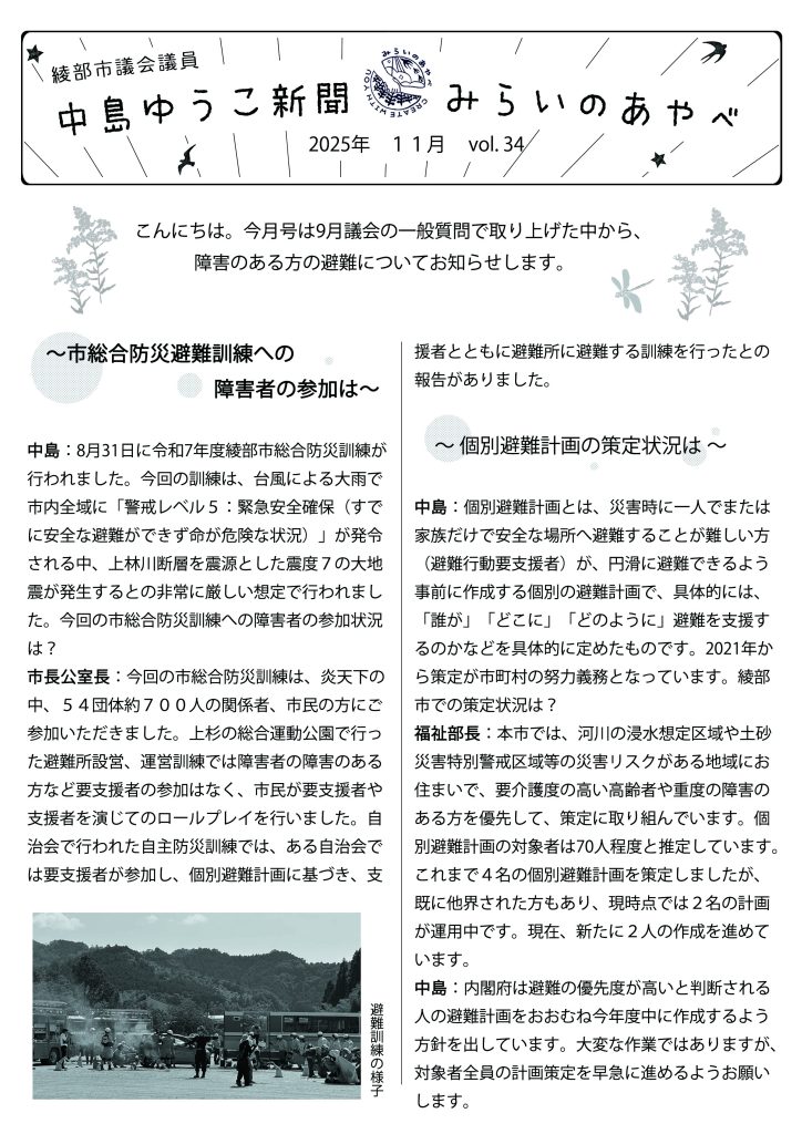 中島ゆうこ新聞
2025年　11月号　vol.34

　こんにちは。今月号は9月議会の一般質問で取り上げた中から、障害のある方の避難についてお知らせします。

　～市総合防災避難訓練への障害者の参加は～
中島：8月31日に令和7年度綾部市総合防災訓練が行われました。今回の訓練は、台風による大雨で市内全域に「警戒レベル５：緊急安全確保（すでに安全な避難ができず命が危険な状況）」が発令される中、上林川断層を震源とした震度７の大地震が発生するとの非常に厳しい想定で行われました。今回の市総合防災訓練への障害者の参加状況は？

市長公室長：今回の市総合防災訓練は、炎天下の中、５４団体約７００人の関係者、市民の方にご参加いただきました。上杉の総合運動公園で行った避難所設営、運営訓練では障害者の障害のある方など要支援者の参加はなく、市民が要支援者や支援者を演じてのロールプレイを行いました。自治会で行われた自主防災訓練では、ある自治会では要支援者が参加し、個別避難計画に基づき、支援者とともに避難所に避難する訓練を行ったとの報告がありました。

　～ 個別避難計画の策定状況は ～
中島：個別避難計画とは、災害時に一人でまたは家族だけで安全な場所へ避難することが難しい方（避難行動要支援者）が、円滑に避難できるよう事前に作成する個別の避難計画で、具体的には、「誰が」「どこに」「どのように」避難を支援するのかなどを具体的に定めたものです。2021年から策定が市町村の努力義務となっています。綾部市での策定状況は？

福祉部長：本市では、河川の浸水想定区域や土砂災害特別警戒区域等の災害リスクがある地域にお住まいで、要介護度の高い高齢者や重度の障害のある方を優先して、策定に取り組んでいます。個別避難計画の対象者は70人程度と推定しています。これまで４名の個別避難計画を策定しましたが、既に他界された方もあり、現時点では２名の計画が運用中です。現在、新たに２人の作成を進めています。

中島：内閣府は避難の優先度が高いと判断される人の避難計画をおおむね今年度中に作成するよう方針を出しています。大変な作業ではありますが、対象者全員の計画策定を早急に進めるようお願いします。