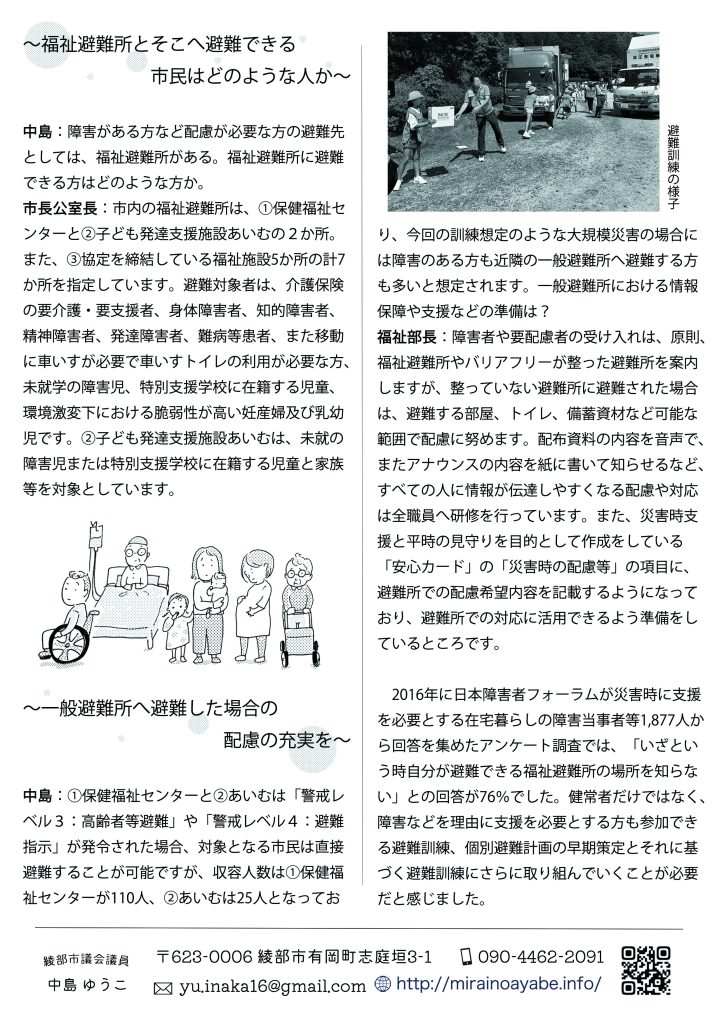 ～福祉避難所とそこへ避難できる市民はどのような人か～
中島：障害がある方など配慮が必要な方の避難先としては、福祉避難所がある。福祉避難所に避難できる方はどのような方か。

市長公室長：市内の福祉避難所は、①保健福祉センターと②子ども発達支援施設あいむの２か所。また、③協定を締結している福祉施設5か所の計7か所を指定しています。避難対象者は、介護保険の要介護・要支援者、身体障害者、知的障害者、精神障害者、発達障害者、難病等患者、また移動に車いすが必要で車いすトイレの利用が必要な方、未就学の障害児、特別支援学校に在籍する児童、環境激変下における脆弱性が高い妊産婦及び乳幼児です。②子ども発達支援施設あいむは、未就の障害児または特別支援学校に在籍する児童と家族等を対象としています。
～一般避難所へ避難した場合の配慮の充実を～
中島：①保健福祉センターと②あいむは「警戒レベル３：高齢者等避難」や「警戒レベル４：避難指示」が発令された場合、対象となる市民は直接避難することが可能ですが、収容人数は①保健福祉センターが110人、②あいむは25人となっており、今回の訓練想定のような大規模災害の場合には障害のある方も近隣の一般避難所へ避難する方も多いと想定されます。一般避難所における情報保障や支援などの準備は？

福祉部長：障害者や要配慮者の受け入れは、原則、福祉避難所やバリアフリーが整った避難所を案内しますが、整っていない避難所に避難された場合は、避難する部屋、トイレ、備蓄資材など可能な範囲で配慮に努めます。配布資料の内容を音声で、またアナウンスの内容を紙に書いて知らせるなど、すべての人に情報が伝達しやすくなる配慮や対応は全職員へ研修を行っています。また、災害時支援と平時の見守りを目的として作成をしている「安心カード」の「災害時の配慮等」の項目に、避難所での配慮希望内容を記載するようになっており、避難所での対応に活用できるよう準備をしているところです。

　2016年に日本障害者フォーラムが災害時に支援を必要とする在宅暮らしの障害当事者等1,877人から回答を集めたアンケート調査では、「いざという時自分が避難できる福祉避難所の場所を知らない」との回答が76％でした。健常者だけではなく、障害などを理由に支援を必要とする方も参加できる避難訓練、個別避難計画の早期策定とそれに基づく避難訓練にさらに取り組んでいくことが必要だと感じました。
