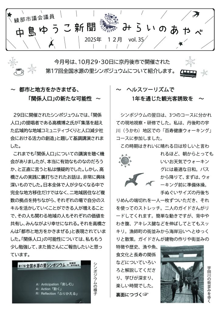 中島ゆうこ新聞
2025年　12月号　vol.35

　今月号は、10月29・30日に京丹後市で開催された第17回全国水源の里シンポジュウムについて紹介します。

～　都市と地方をかきまぜる、「関係人口」の新たな可能性　～
　29日に開催されたシンポジュウムでは、「関係人口」の提唱者である高橋博之氏が「集落を超えた広域的な地域コミュニティづくりと人口減少社会における活力の創造」と題して基調講演されました。
　これまでも「関係人口」についての講演を聴く機会があましたが、本当に有効なものなのだろうか、と正直に言うと私は懐疑的でした。しかし、高橋さんの実践に裏打ちされたお話は、非常に興味深いものでした。日本全体で人が少なくなる中で完全な地方移住だけではなく、二地域居住など複数の拠点を持ちながら、それぞれの場で自分のスキルを活かしていくことができる人が増えることで、その人も関わる地域の人もそれぞれの価値を共有し、みんながより幸せになれる。それを高橋さんは「都市と地方をかきまぜる」と表現されていました。「関係人口」の可能性については、私ももう少し勉強して、また皆さんにご報告したいと思っています。
～　ヘルスツーリズムで1年を通じた観光客誘致を　～
　シンポジウムの翌日は、3つのコースに分かれての現地視察・研修でした。私は、丹後町の宇川（うかわ）地区での「百寿健康ウォーキング」コースに参加しました。
　この時期はきれいに晴れる日は珍しいと言われるほど、朝からとってもいいお天気でウォーキングには最適な日和。バス降りて、まずは、ウォーキング前に準備体操。手ぬぐいサイズの丹後ちりめんの端切れを一人一枚ずついただき、それを使ってのストレッチ。二人のガイドさんがリードしてくれます。簡単な動きですが、背中やわき腹、アキレス腱などを伸ばしてとてもスッキリ。漁師町の街並みから海岸沿いへとゆっくりと散策。ガイドさんが建物の作りや街並みの特徴や歴史、漁や魚、食文化と長寿の関係などについていろいろと解説してくださり、学びが深まり、楽しい時間でした。
