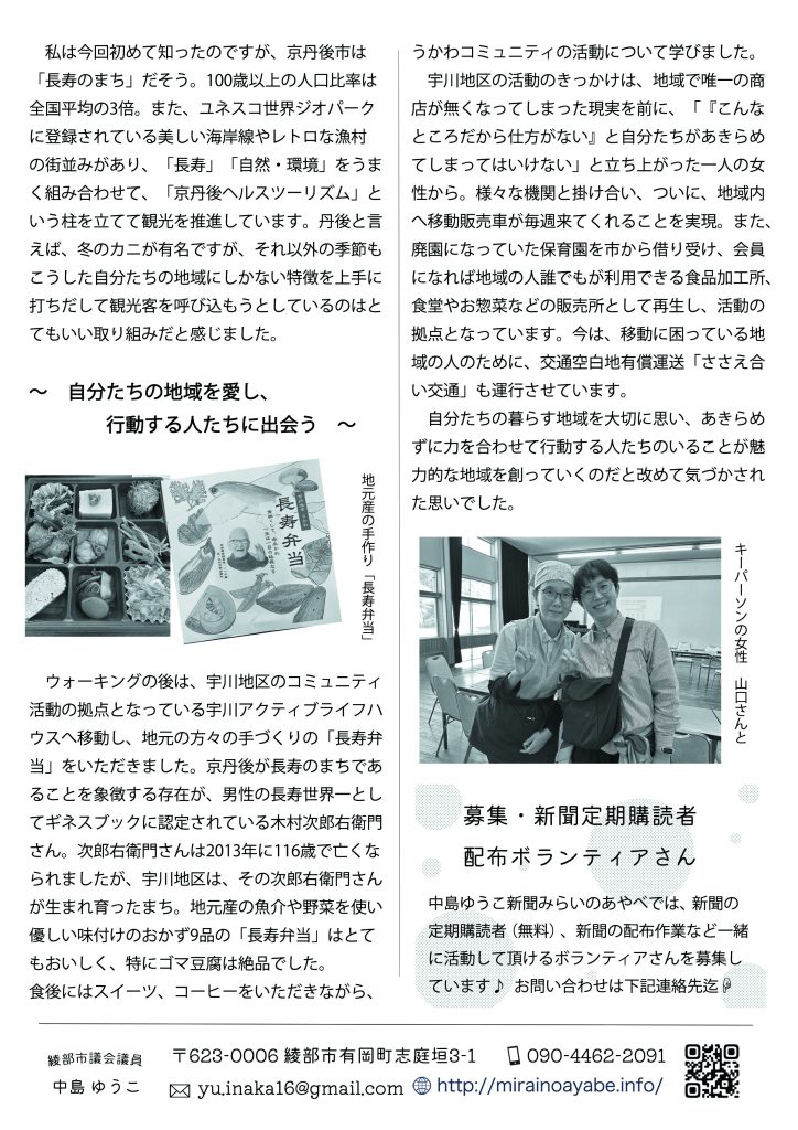 　私は今回初めて知ったのですが、京丹後市は「長寿のまち」だそう。100歳以上の人口比率は全国平均の3倍。また、ユネスコ世界ジオパークに登録されている美しい海岸線やレトロな漁村の街並みがあり、「長寿」「自然・環境」をうまく組み合わせて、「京丹後ヘルスツーリズム」という柱を立てて観光を推進しています。丹後と言えば、冬のカニが有名ですが、それ以外の季節もこうした自分たちの地域にしかない特徴を上手に打ちだして観光客を呼び込もうとしているのはとてもいい取り組みだと感じました。
～　自分たちの地域を愛し、行動する人たちに出会う　～
　ウォーキングの後は、宇川地区のコミュニティ活動の拠点となっている宇川アクティブライフハウスへ移動し、地元の方々の手づくりの「長寿弁当」をいただきました。京丹後が長寿のまちであることを象徴する存在が、男性の長寿世界一としてギネスブックに認定されている木村次郎右衛門さん。次郎右衛門さんは2013年に116歳で亡くなられましたが、宇川地区は、その次郎右衛門さんが生まれ育ったまち。地元産の魚介や野菜を使い優しい味付けのおかず9品の「長寿弁当」はとてもおいしく、特にゴマ豆腐は絶品でした。
食後にはスイーツ、コーヒーをいただきながら、うかわコミュニティの活動について学びました。
　宇川地区の活動のきっかけは、地域で唯一の商店が無くなってしまった現実を前に、「『こんなところだから仕方がない』と自分たちがあきらめてしまってはいけない」と立ち上がった一人の女性から。様々な機関と掛け合い、ついに、地域内へ移動販売車が毎週来てくれることを実現。また、廃園になっていた保育園を市から借り受け、会員になれば地域の人誰でもが利用できる食品加工所、食堂やお惣菜などの販売所として再生し、活動の拠点となっています。今は、移動に困っている地域の人のために、交通空白地有償運送「ささえ合い交通」も運行させています。
　自分たちの暮らす地域を大切に思い、あきらめずに力を合わせて行動する人たちのいることが魅力的な地域を創っていくのだと改めて気づかされた思いでした。

募集・新聞定期購読者配布ボランティアさん
中島ゆうこ新聞みらいのあやべでは、新聞の定期購読者（無料）、新聞の配布作業など一緒に活動して頂けるボランティアさんを募集しています♪ 
お問い合わせは yu.inaka16@gmail.com　迄