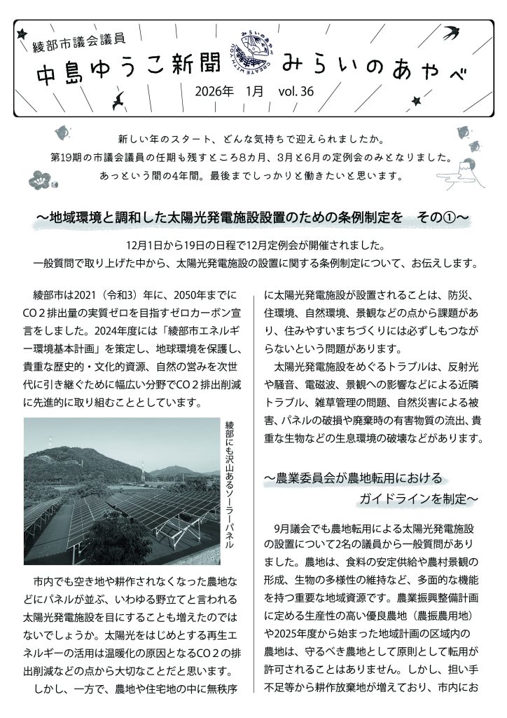 中島ゆうこ新聞
2026年　1月号　vol.36

新しい年のスタート、どんな気持ちで迎えられましたか。
第19期の市議会議員の任期も残すところ8カ月、3月と6月の定例会のみとなりました。あっという間の4年間。最後までしっかりと働きたいと思います。

～地域環境と調和した太陽光発電施設設置のための条例制定を　その①～
12月1日から19日の日程で12月定例会が開催されました。一般質問で取り上げた中から、太陽光発電施設の設置に関する条例制定について、お伝えします。

　綾部市は2021（令和3）年に、2050年までにCO２排出量の実質ゼロを目指すゼロカーボン宣言をしました。2024年度には「綾部市エネルギー環境基本計画」を策定し、地球環境を保護し、貴重な歴史的・文化的資源、自然の営みを次世代に引き継ぐために幅広い分野でCO２排出削減に先進的に取り組むこととしています。
　市内でも空き地や耕作されなくなった農地などにパネルが並ぶ、いわゆる野立てと言われる太陽光発電施設を目にすることも増えたのではないでしょうか。太陽光をはじめとする再生エネルギーの活用は温暖化の原因となるCO２の排出削減などの点から大切なことだと思います。
　しかし、一方で、農地や住宅地の中に無秩序に太陽光発電施設が設置されることは、防災、住環境、自然環境、景観などの点から課題があり、住みやすいまちづくりには必ずしもつながらないという問題があります。
　太陽光発電施設をめぐるトラブルは、反射光や騒音、電磁波、景観への影響などによる近隣トラブル、雑草管理の問題、自然災害による被害、パネルの破損や廃棄時の有害物質の流出、貴重な生物などの生息環境の破壊などがあります。

～農業委員会が農地転用におけるガイドラインを制定～

　9月議会でも農地転用による太陽光発電施設の設置について2名の議員から一般質問がありました。農地は、食料の安定供給や農村景観の形成、生物の多様性の維持など、多面的な機能を持つ重要な地域資源です。農業振興整備計画に定める生産性の高い優良農地（農振農用地）や2025年度から始まった地域計画の区域内の農地は、守るべき農地として原則として転用が許可されることはありません。しかし、担い手不足等から耕作放棄地が増えており、市内における太陽光発電施設の設置を理由とする農地転用について、農業委員会で許可された件数は、2022（令和4）年に11件、2023（令和5）年に16件、2024（令和６）年で21件と増加傾向にあります。