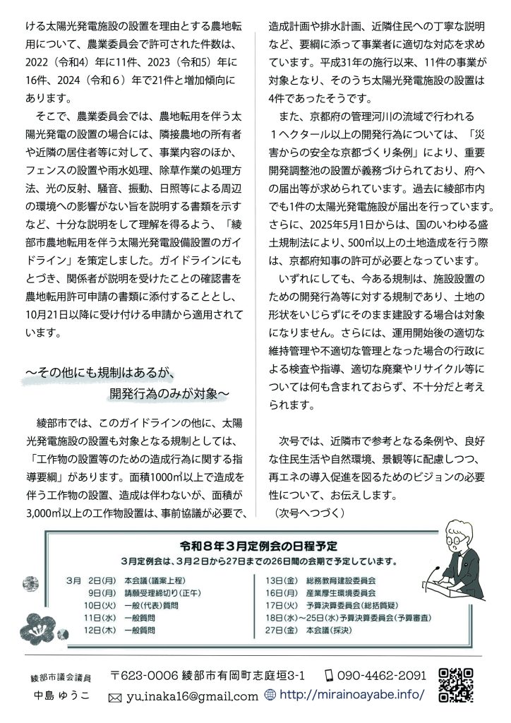 　そこで、農業委員会では、農地転用を伴う太陽光発電の設置の場合には、隣接農地の所有者や近隣の居住者等に対して、事業内容のほか、フェンスの設置や雨水処理、除草作業の処理方法、光の反射、騒音、振動、日照等による周辺の環境への影響がない旨を説明する書類を示すなど、十分な説明をして理解を得るよう、「綾部市農地転用を伴う太陽光発電設備設置のガイドライン」を策定しました。ガイドラインにもとづき、関係者が説明を受けたことの確認書を農地転用許可申請の書類に添付することとし、10月21日以降に受け付ける申請から適用されています。

～その他にも規制はあるが、開発行為のみが対象～

　綾部市では、このガイドラインの他に、太陽光発電施設の設置も対象となる規制としては、「工作物の設置等のための造成行為に関する指導要綱」があります。面積1000㎡以上で造成を伴う工作物の設置、造成は伴わないが、面積が3,000㎡以上の工作物設置は、事前協議が必要で、造成計画や排水計画、近隣住民への丁寧な説明など、要綱に添って事業者に適切な対応を求めています。平成31年の施行以来、11件の事業が対象となり、そのうち太陽光発電施設の設置は4件であったそうです。
　また、京都府の管理河川の流域で行われる１ヘクタール以上の開発行為については、「災害からの安全な京都づくり条例」により、重要開発調整池の設置が義務づけられており、府への届出等が求められています。過去に綾部市内でも1件の太陽光発電施設が届出を行っています。さらに、2025年5月1日からは、国のいわゆる盛土規制法により、500㎡以上の土地造成を行う際は、京都府知事の許可が必要となっています。
　いずれにしても、今ある規制は、施設設置のための開発行為等に対する規制であり、土地の形状をいじらずにそのまま建設する場合は対象になりません。さらには、運用開始後の適切な維持管理や不適切な管理となった場合の行政による検査や指導、適切な廃棄やリサイクル等については何も含まれておらず、不十分だと考えられます。

　次号では、近隣市で参考となる条例や、良好な住民生活や自然環境、景観等に配慮しつつ、再エネの導入促進を図るためのビジョンの必要性について、お伝えします。
（次号へつづく）
