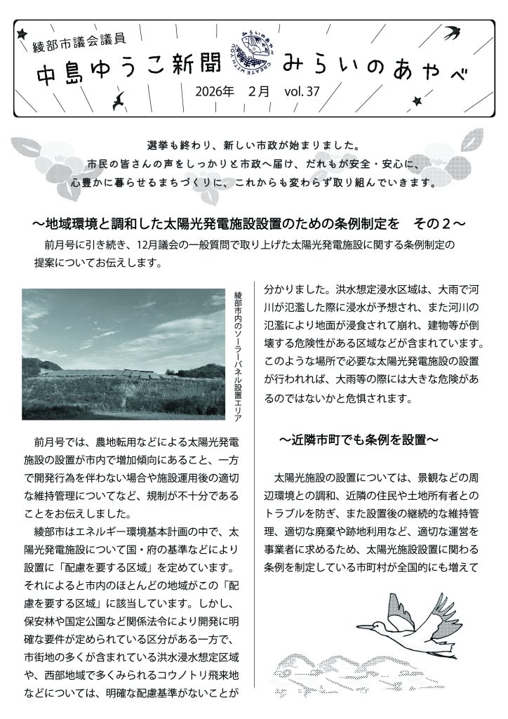 中島ゆうこ新聞
2026年　2月号　vol.37


選挙も終わり、新しい市政が始まりました。市民の皆さんの声をしっかりと市政へ届け、だれもが安全・安心に、心豊かに暮らせるまちづくりに、これからも変わらず取り組んでいきます。

   ～地域環境と調和した太陽光発電施設設置のための条例制定を　その２～
　　前月号に引き続き、12月議会の一般質問で取り上げた太陽光発電施設に関する条例制定の提案についてお伝えします。
　前月号では、農地転用などによる太陽光発電施設の設置が市内で増加傾向にあること、一方で開発行為を伴わない場合や施設運用後の適切な維持管理についてなど、規制が不十分であることをお伝えしました。
　綾部市はエネルギー環境基本計画の中で、太陽光発電施設について国・府の基準などにより設置に「配慮を要する区域」を定めています。それによると市内のほとんどの地域がこの「配慮を要する区域」に該当しています。しかし、保安林や国定公園など関係法令により開発に明確な要件が定められている区分がある一方で、市街地の多くが含まれている洪水浸水想定区域や、西部地域で多くみられるコウノトリ飛来地などについては、明確な配慮基準がないことが分かりました。洪水想定浸水区域は、大雨で河川が氾濫した際に浸水が予想され、また河川の氾濫により地面が浸食されて崩れ、建物等が倒壊する危険性がある区域などが含まれています。このような場所で必要な太陽光発電施設の設置が行われれば、大雨等の際には大きな危険があるのではないかと危惧されます。
　 ～近隣市町でも条例を設置～
　太陽光施設の設置については、景観などの周辺環境との調和、近隣の住民や土地所有者とのトラブルを防ぎ、また設置後の継続的な維持管理、適切な廃棄や跡地利用など、適切な運営を事業者に求めるため、太陽光施設設置に関わる条例を制定している市町村が全国的にも増えてきています。京都府内でも京丹後市、亀岡市、南丹市、京丹波町など９市町村が条例を制定していることが分かりました。
