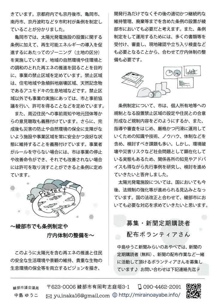 　亀岡市では、太陽光発電施設の設置に関する条例に加えて、再生可能エネルギーの導入を促進するにあたってのゾーニング（土地の区分）を実施しています。地域の自然環境や住環境との調和のとれた再エネの推進を図ることを目的に、事業の禁止区域を定めています。禁止区域は、住宅地域や急傾斜地崩壊区域、天然記念物であるアユモドキの生息地域などです。禁止区域以外でも事業の実施にあっては、市と事前協議を行い、許可を得ることなどを定めています。
　また、周辺住民への事前周知や地元団体等からの意見聴取も義務付けています。さらに、完成後も災害の防止や自然環境の保全に支障がないよう施設や事業区域を常に安全かつ良好な状態に維持することを義務付けています。事業者がルールを守らない場合には、市は事業の停止や改善命令ができ、それでも改善されない場合には許可を取り消すことができると条例に定めています。
 　～綾部市でも条例制定や庁内体制の整備を～
　このように太陽光を含む再エネの推進と住民の安全な生活環境や景観の維持、貴重な生物の生息環境の保全等を両立するビジョンを描き、開発行為だけでなくその後の適切かつ継続的な維持管理、廃棄等までを含めた条例の設置が綾部市においても必要だと考えます。また、条例制定をして運用するためには、多くの書類等を受付け、審査し、現地確認や立ち入り検査なども必要となることから、合わせて庁内体制の整備も必要です。
　条例制定について、市は、個人所有地等への規制となる設置禁止区域の設定や住民との合意形成など規制内容をどのようにするか、また、指導や審査をはじめ、厳格かつ円滑に運用していくための知識や技術、ノウハウ、体制などを含め、検討すべき課題も多い。しかし、環境破壊や災害リスクなど社会問題として顕在化している実態もあるため、関係各所の知見やアドバイスも得ながら先行事例を研究し、検討を進めていきたいと答弁しました。
　太陽光発電施設については、国においても今後、法規制の強化等が進められる見込みとなっています。国の法改正と合わせて、綾部市においても必要な対応を求めていきたいと思います。

募集・新聞定期購読者　配布ボランティアさん
中島ゆうこ新聞みらいのあやべでは、新聞の定期購読者（無料）、新聞の配布作業など
一緒に活動して頂けるボランティアさんを募集しています♪  
お問い合わせは　yu.inaka16@gmail.com　迄